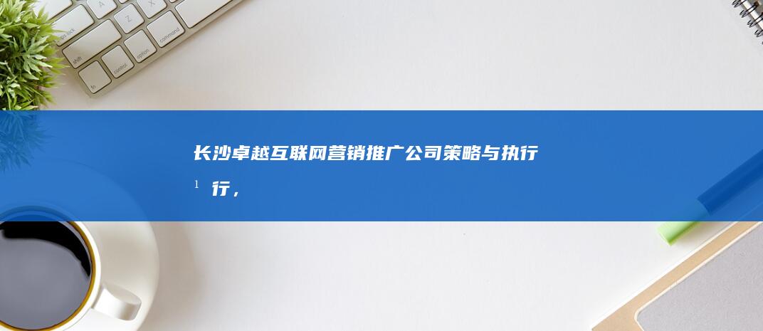 长沙卓越互联网营销推广公司：策略与执行并行，助力企业线上飞跃